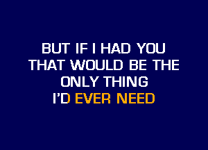 BUT IF I HAD YOU
THAT WOULD BE THE
ONLY THING
I'D EVER NEED