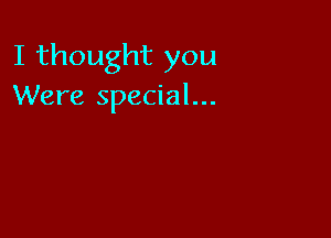 I thought you
Were special...