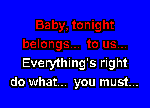 Everything's right
do what... you must...