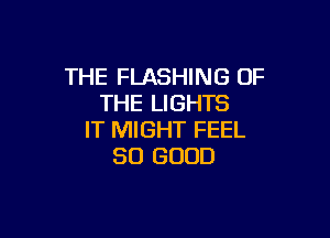 THE FLASHING OF
THE LIGHTS

IT MIGHT FEEL
SO GOOD