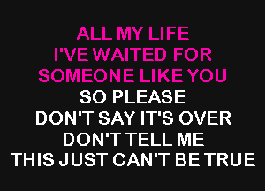 SO PLEASE
DON'T SAY IT'S OVER

DON'T TELL ME
THIS JUST CAN'T BE TRUE