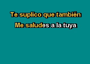 Te suplico que tambitazn

Me saludes a la tuya