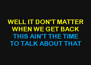 WELL IT DON'T MATTER
WHEN WE GET BACK
THIS AIN'T THETIME

TO TALK ABOUT THAT