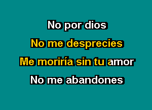 No por dios

No me desprecies

Me moriria sin tu amor

No me abandones