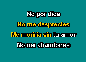 No por dios

No me desprecies

Me moriria sin tu amor

No me abandones