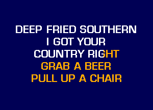 DEEP FRIED SOUTHERN
I GOT YOUR
COUNTRY RIGHT
GRAB A BEER
PULL UP A CHAIR