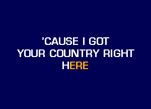 'CAUSEIGOT
YOUR COUNTRY RIGHT

HERE