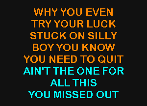 WHY YOU EVEN
TRY YOUR LUCK
STUCK ON SILLY
BOY YOU KNOW
YOU NEED TO QUIT
AIN'T THEONE FOR

ALLTHIS
YOU MISSED OUT I