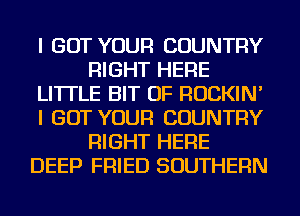 I GOT YOUR COUNTRY
RIGHT HERE
LITTLE BIT OF ROCKIN'
I GOT YOUR COUNTRY
RIGHT HERE
DEEP FRIED SOUTHERN