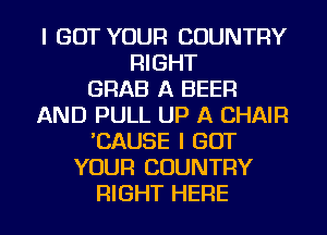 I GOT YOUR COUNTRY
RIGHT
GRAB A BEER
AND PULL UP A CHAIR
'CAUSE I GOT
YOUR COUNTRY
RIGHT HERE