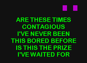 ARETHESETIMES
CONTAGIOUS
I'VE NEVER BEEN
THIS BORED BEFORE

IS THIS THE PRIZE
I'VE WAITED FOR