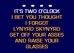 IT'S 1W0 UCLOCK
l BET YOU THOUGHT
I FORGOT
LYNYRD SKYNYRD
GET OFF YOUR ASSES
AND RAISE YOUR
GLASSES