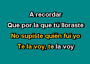 A recordar

Que por la que tu lloraste

No supiste quic'en fui yo

Te la voy, te la voy