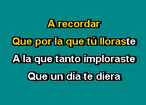 A recordar

Que por la que t0 lloraste

A la que tanto imploraste

Que un dia te diera