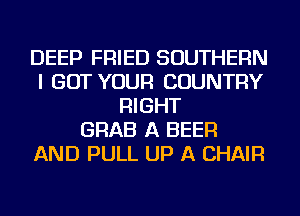 DEEP FRIED SOUTHERN
I GOT YOUR COUNTRY
RIGHT
GRAB A BEER
AND PULL UP A CHAIR