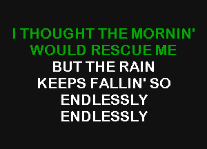 BUT THE RAIN

KEEPS FALLIN' SO
ENDLESSLY
ENDLESSLY