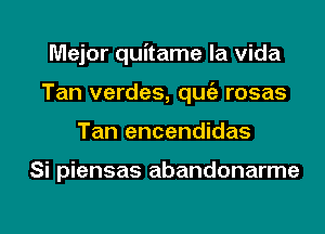 Major quitame la Vida
Tan verdes, qugz rosas
Tan encendidas

Si piensas abandonarme