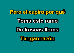 Pero el capiro por quia

Toma este ramo
De frescas flores

Tengan razdn