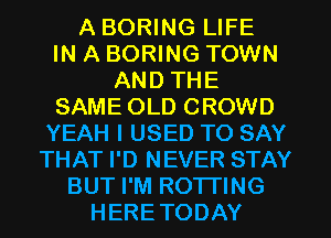 A BORING LIFE
IN A BORING TOWN
AND THE

SAME OLD CROWD
YEAH I USED TO SAY
THAT I'D NEVER STAY

BUT I'M ROTI'ING
HERETODAY
