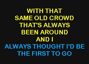 WITH THAT
SAME OLD CROWD
THAT'S ALWAYS
BEEN AROUND
AND I
ALWAYS THOUGHT I'D BE
THE FIRST TO GO