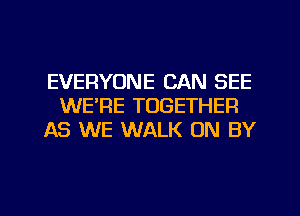EVERYONE CAN SEE
WE'RE TOGETHER
AS WE WALK ON BY
