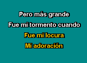 Pero mas grande

Fue mi tormento cuando
Fue mi locura

Mi adoracic'm