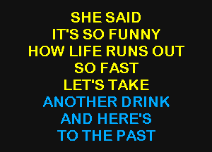 SHE SAID
IT'S SO FUNNY
HOW LIFE RUNS OUT
80 FAST
LET'S TAKE
ANOTHER DRINK

AND HERE'S
TO THE PAST l