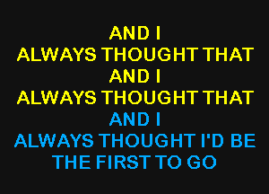 AND I
ALWAYS THOUGHT THAT
AND I
ALWAYS THOUGHT THAT
AND I
ALWAYS THOUGHT I'D BE
THE FIRST TO GO