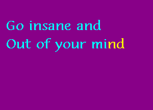 Go insane and
Out of your mind