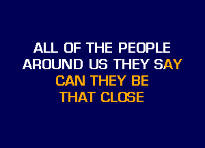 ALL OF THE PEOPLE
AROUND US THEY SAY
CAN THEY BE
THAT CLOSE

g