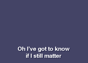 0h We got to know
if I still matter