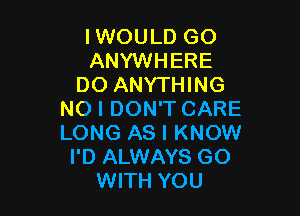 IWOULD GO
ANYWHERE
DO ANYTHING

NO I DON'T CARE
LONG AS I KNOW
I'D ALWAYS GO
WITH YOU