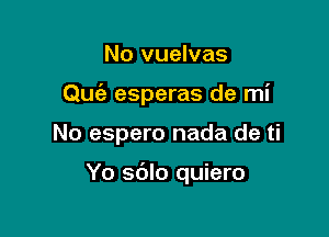 No vuelvas
Quiz esperas de mi

No espero nada de ti

Yo sdlo quiero