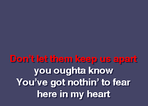 you oughta know
Youwe got nothiw to fear
here in my heart