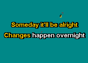 Someday it'll be alright

Changes happen overnight