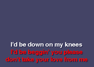 Pd be down on my knees