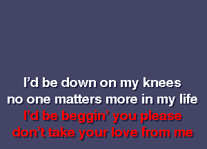 Pd be down on my knees
no one matters more in my life