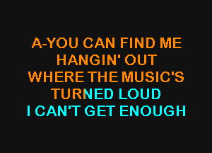 A-YOU CAN FIND ME
HANGIN' OUT
WHERETHEMUSIC'S
TURNED LOUD
ICAN'TGET ENOUGH