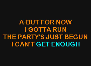 A-BUT FOR NOW
I GOTI'A RUN
THE PARTY'S JUST BEGUN
I CAN'T GET ENOUGH