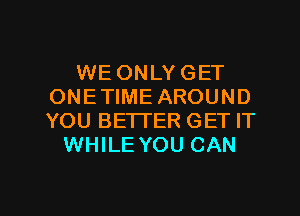 WE ONLY GET
ONETIME AROUND
YOU BETTER GET IT

WHILE YOU CAN

g