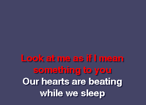 Our hearts are beating
while we sleep
