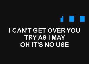 I CAN'T GET OVER YOU

TRY AS I MAY
OH IT'S NO USE