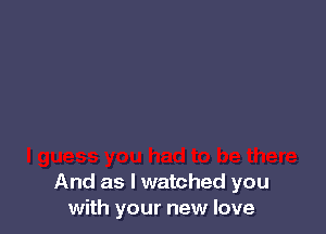 And as I watched you
with your new love