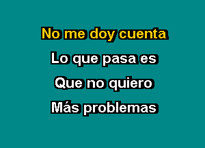 No me doy cuenta
Lo que pasa es

Que no quiero

mas problemas