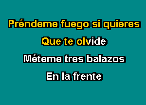 Prt'endeme fuego si quieres

Que te olvide
Miateme tres balazos

En la frente