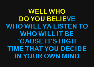WELLWHO
DO YOU BELIEVE
WHO WILL YA LISTEN TO
WHO WILL IT BE
'CAUSE IT'S HIGH
TIMETHAT YOU DECIDE
IN YOUR OWN MIND