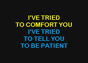 I'VE TRIED
TO COMFORT YOU

I'VE TRIED
TO TELL YOU
TO BE PATIENT
