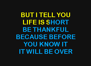 BUT I TELL YOU
LIFE IS SHORT
BE THANKFUL
BECAUSE BEFORE
YOU KNOW IT

ITWILL BE OVER l