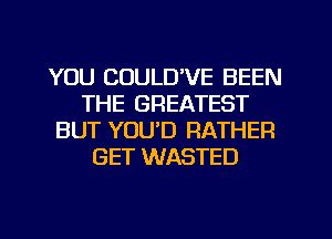 YOU COULUVE BEEN
THE GREATEST
BUT YOU'D RATHER
GET WASTED