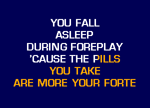 YOU FALL
ASLEEP
DURING FOREPLAY
'CAUSE THE PILLS
YOU TAKE
ARE MORE YOUR FORTE